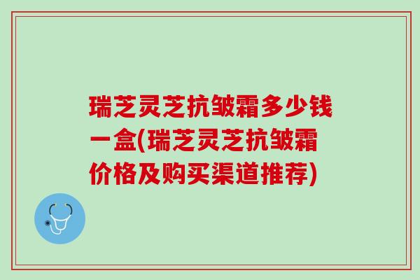 瑞芝灵芝抗皱霜多少钱一盒(瑞芝灵芝抗皱霜价格及购买渠道推荐)