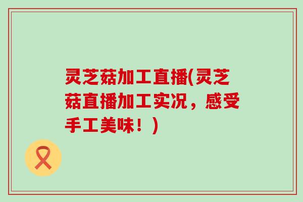 灵芝菇加工直播(灵芝菇直播加工实况，感受手工美味！)
