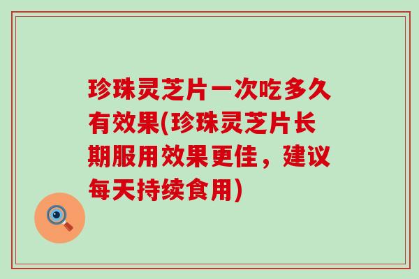 珍珠灵芝片一次吃多久有效果(珍珠灵芝片长期服用效果更佳，建议每天持续食用)