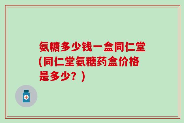 氨糖多少钱一盒同仁堂(同仁堂氨糖药盒价格是多少？)