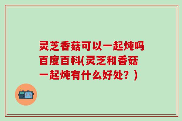 灵芝香菇可以一起炖吗百度百科(灵芝和香菇一起炖有什么好处？)