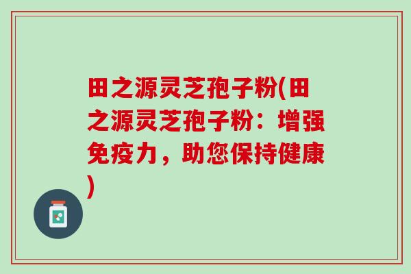 田之源灵芝孢子粉(田之源灵芝孢子粉：增强免疫力，助您保持健康)