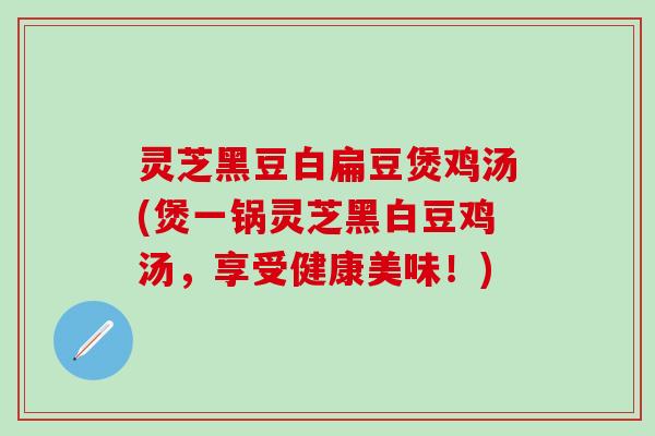 灵芝黑豆白扁豆煲鸡汤(煲一锅灵芝黑白豆鸡汤，享受健康美味！)