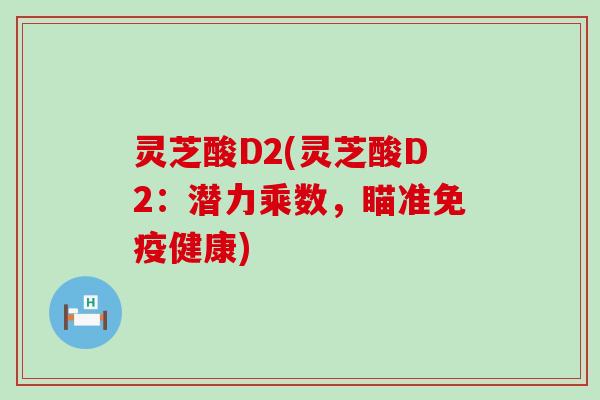 灵芝酸D2(灵芝酸D2：潜力乘数，瞄准免疫健康)