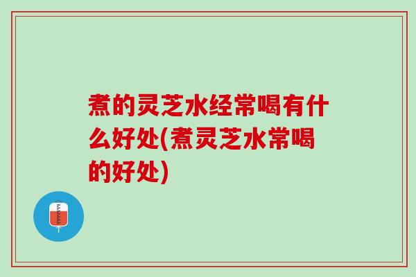 煮的灵芝水经常喝有什么好处(煮灵芝水常喝的好处)