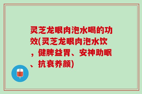 灵芝龙眼肉泡水喝的功效(灵芝龙眼肉泡水饮，健脾益胃、安神助眠、抗衰养颜)
