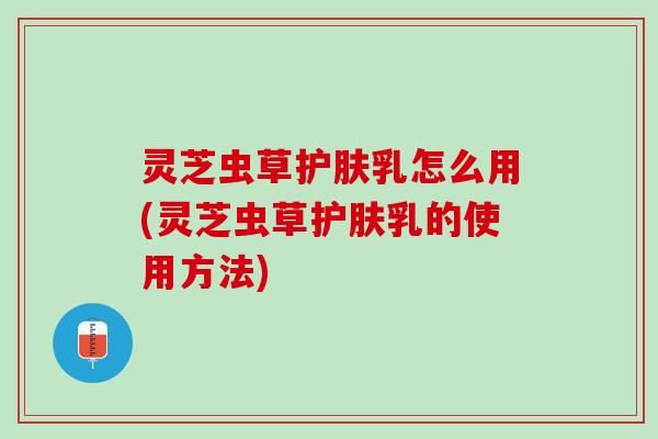 灵芝虫草护肤乳怎么用(灵芝虫草护肤乳的使用方法)