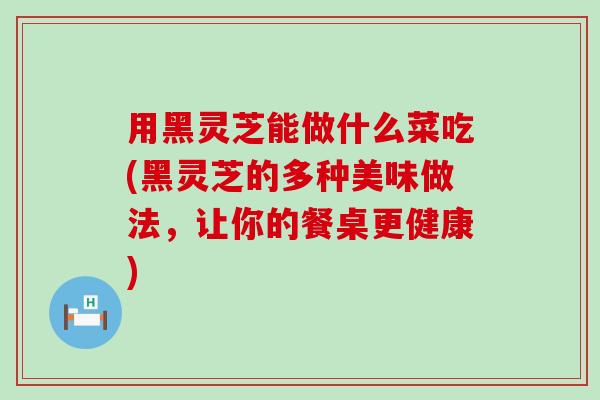 用黑灵芝能做什么菜吃(黑灵芝的多种美味做法，让你的餐桌更健康)