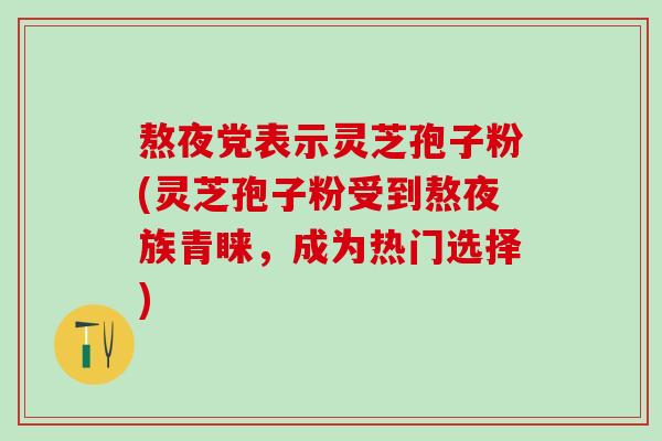 熬夜党表示灵芝孢子粉(灵芝孢子粉受到熬夜族青睐，成为热门选择)