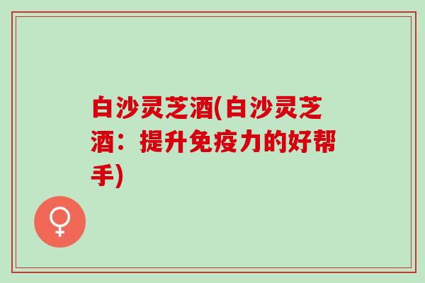 白沙灵芝酒(白沙灵芝酒：提升免疫力的好帮手)