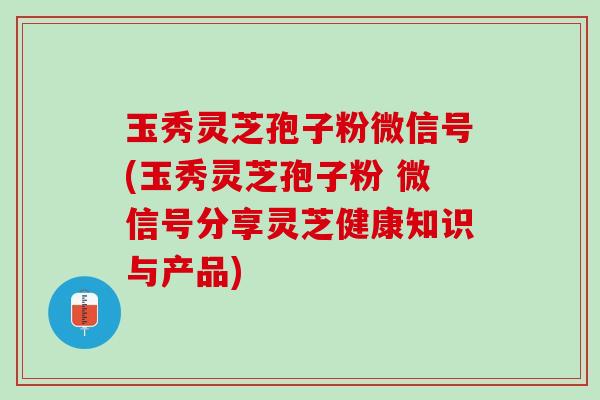 玉秀灵芝孢子粉微信号(玉秀灵芝孢子粉 微信号分享灵芝健康知识与产品)