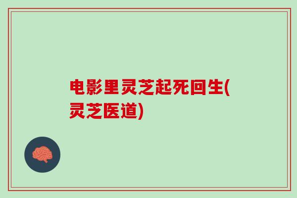 电影里灵芝起死回生(灵芝医道)