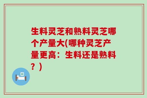 生料灵芝和熟料灵芝哪个产量大(哪种灵芝产量更高：生料还是熟料？)