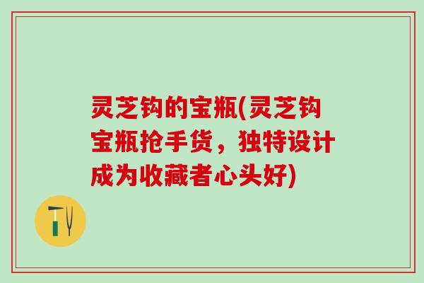 灵芝钩的宝瓶(灵芝钩宝瓶抢手货，独特设计成为收藏者心头好)