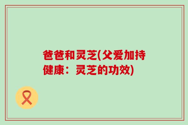 爸爸和灵芝(父爱加持健康：灵芝的功效)