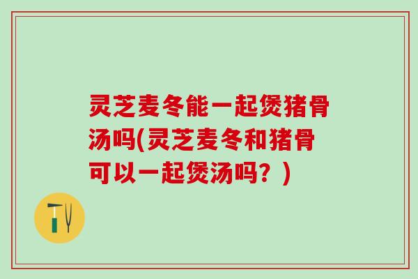 灵芝麦冬能一起煲猪骨汤吗(灵芝麦冬和猪骨可以一起煲汤吗？)