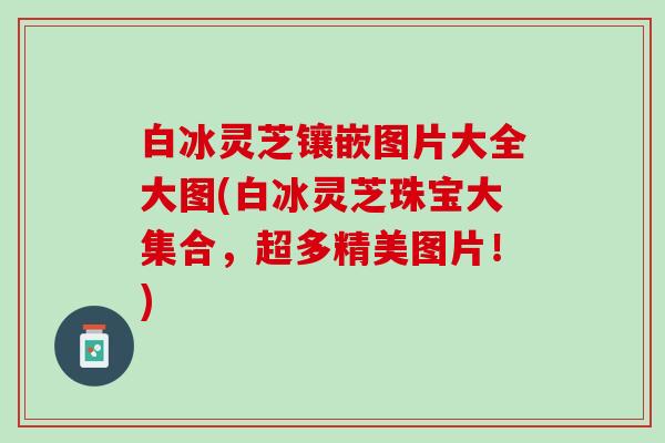 白冰灵芝镶嵌图片大全大图(白冰灵芝珠宝大集合，超多精美图片！)