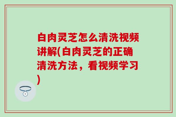 白肉灵芝怎么清洗视频讲解(白肉灵芝的正确清洗方法，看视频学习)