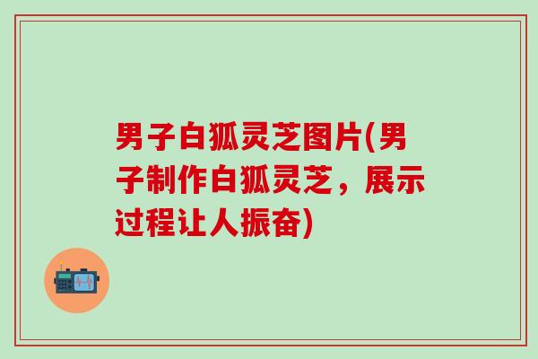 男子白狐灵芝图片(男子制作白狐灵芝，展示过程让人振奋)
