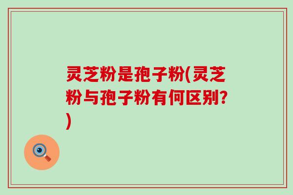 灵芝粉是孢子粉(灵芝粉与孢子粉有何区别？)