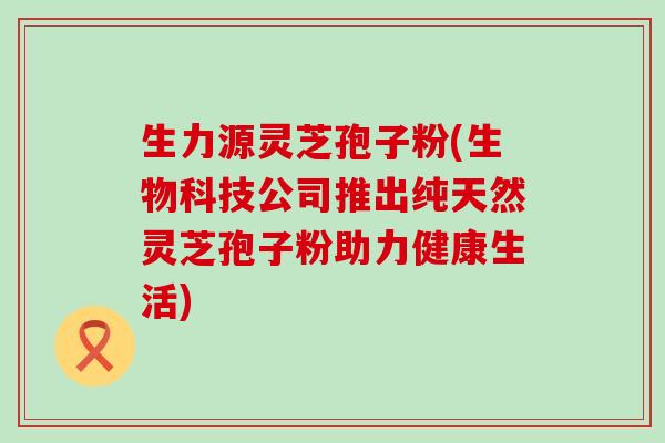 生力源灵芝孢子粉(生物科技公司推出纯天然灵芝孢子粉助力健康生活)