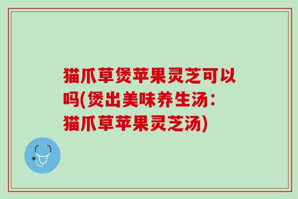 猫爪草煲苹果灵芝可以吗(煲出美味养生汤：猫爪草苹果灵芝汤)