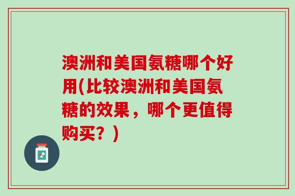 澳洲和美国氨糖哪个好用(比较澳洲和美国氨糖的效果，哪个更值得购买？)
