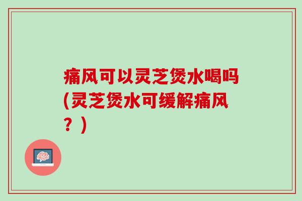 痛风可以灵芝煲水喝吗(灵芝煲水可缓解痛风？)
