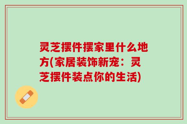 灵芝摆件摆家里什么地方(家居装饰新宠：灵芝摆件装点你的生活)