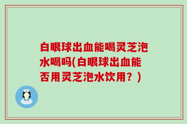 白眼球出能喝灵芝泡水喝吗(白眼球出能否用灵芝泡水饮用?) 白眼球出能喝灵芝泡水喝吗(白眼球出能否用灵芝泡水饮用?)