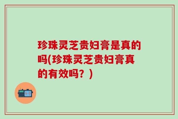 珍珠灵芝贵妇膏是真的吗(珍珠灵芝贵妇膏真的有效吗？)