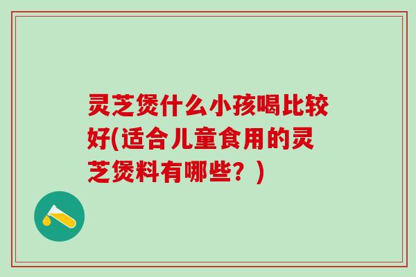 灵芝煲什么小孩喝比较好(适合儿童食用的灵芝煲料有哪些？)