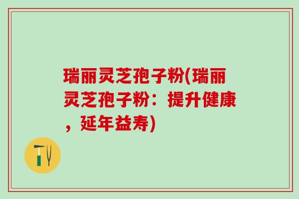 瑞丽灵芝孢子粉(瑞丽灵芝孢子粉：提升健康，延年益寿)
