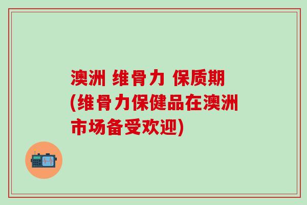 澳洲 维骨力 保质期(维骨力保健品在澳洲市场备受欢迎)