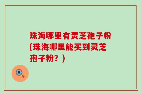 珠海哪里有灵芝孢子粉(珠海哪里能买到灵芝孢子粉？)