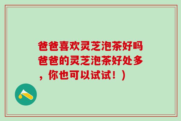 爸爸喜欢灵芝泡茶好吗爸爸的灵芝泡茶好处多，你也可以试试！)