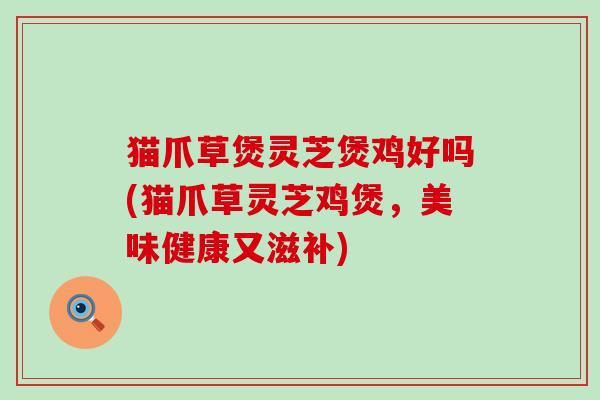 猫爪草煲灵芝煲鸡好吗(猫爪草灵芝鸡煲，美味健康又滋补)