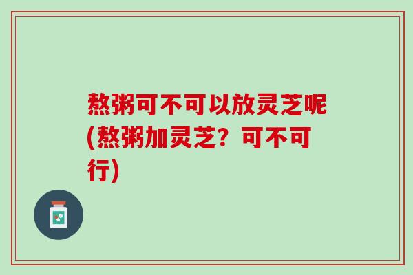 熬粥可不可以放灵芝呢(熬粥加灵芝？可不可行)