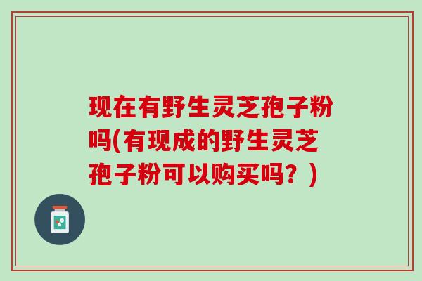 现在有野生灵芝孢子粉吗(有现成的野生灵芝孢子粉可以购买吗？)