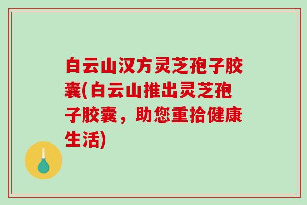 白云山汉方灵芝孢子胶囊(白云山推出灵芝孢子胶囊,助您重拾健康生活) 白云山汉方灵芝孢子胶囊(白云山推出灵芝孢子胶囊,助您重拾健康生活)