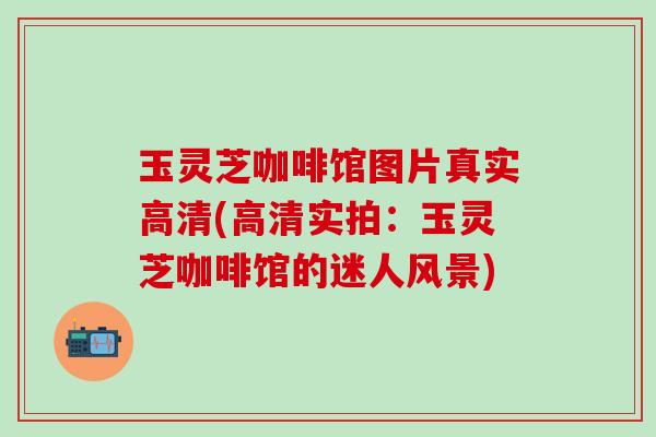 玉灵芝咖啡馆图片真实高清(高清实拍:玉灵芝咖啡馆的迷人风景) 玉灵芝咖啡馆图片真实高清(高清实拍:玉灵芝咖啡馆的迷人风景)