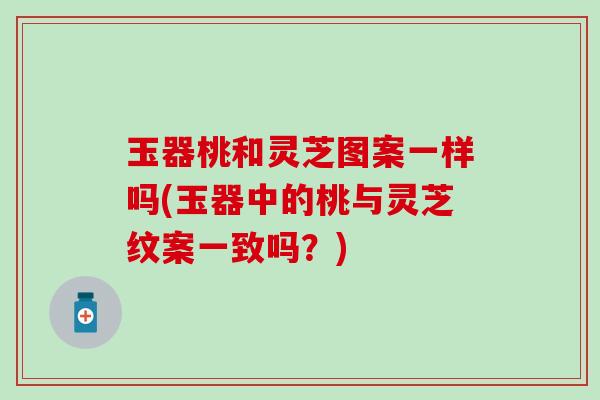 玉器桃和灵芝图案一样吗(玉器中的桃与灵芝纹案一致吗？)