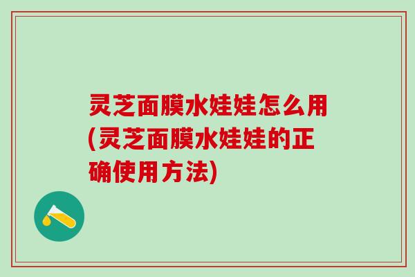 灵芝面膜水娃娃怎么用(灵芝面膜水娃娃的正确使用方法)