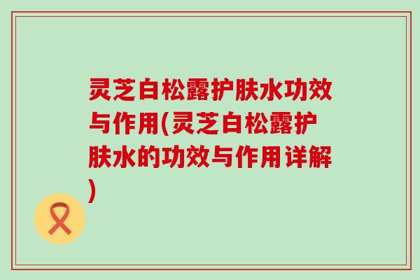 灵芝白松露护肤水功效与作用(灵芝白松露护肤水的功效与作用详解)