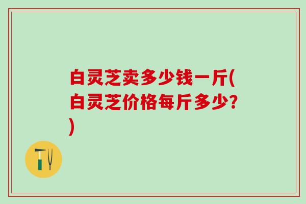 白灵芝卖多少钱一斤(白灵芝价格每斤多少？)