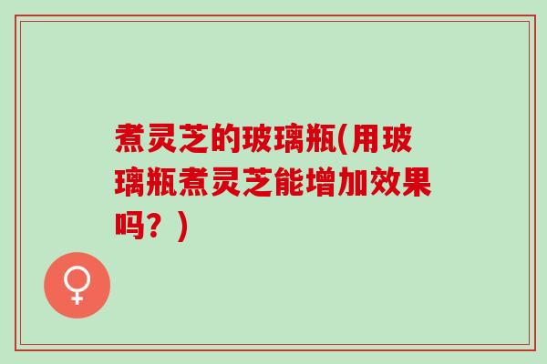 煮灵芝的玻璃瓶(用玻璃瓶煮灵芝能增加效果吗？)