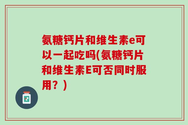 氨糖钙片和维生素e可以一起吃吗(氨糖钙片和维生素E可否同时服用？)