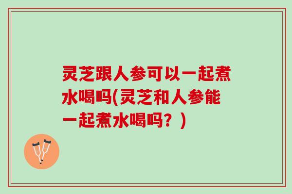 灵芝跟人参可以一起煮水喝吗(灵芝和人参能一起煮水喝吗？)