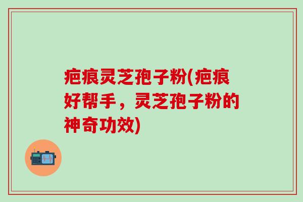 疤痕灵芝孢子粉(疤痕好帮手，灵芝孢子粉的神奇功效)