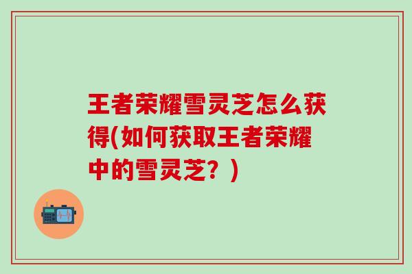 王者荣耀雪灵芝怎么获得(如何获取王者荣耀中的雪灵芝？)